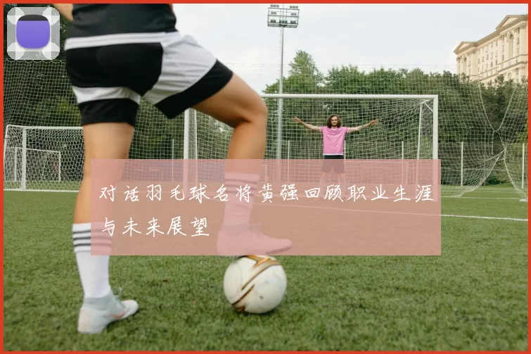 对话羽毛球名将黄强回顾职业生涯与未来展望