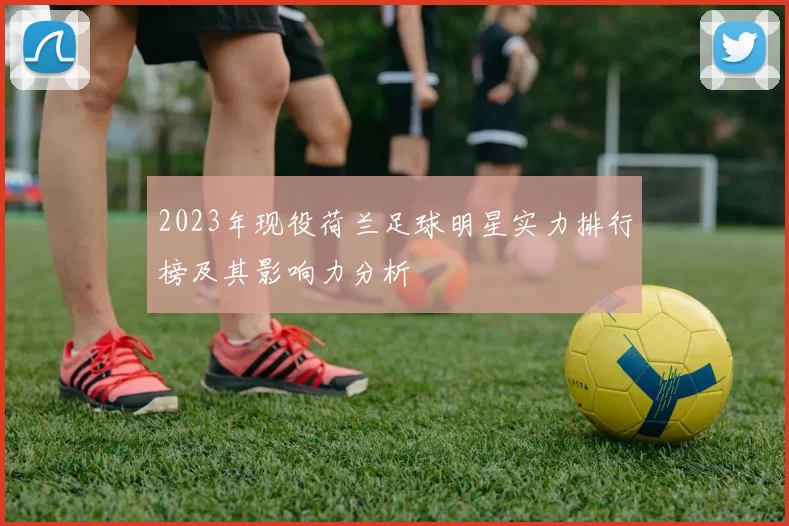 2023年现役荷兰足球明星实力排行榜及其影响力分析