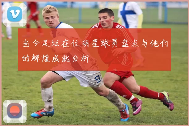 当今足坛在位明星球员盘点与他们的辉煌成就分析