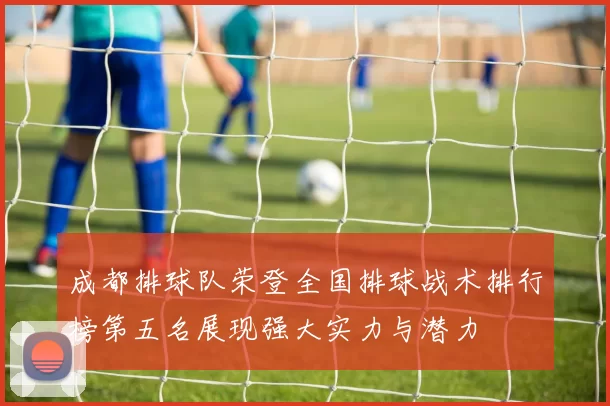 成都排球队荣登全国排球战术排行榜第五名展现强大实力与潜力