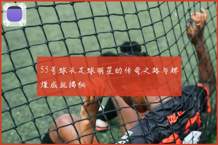 55号球衣足球明星的传奇之路与辉煌成就揭秘
