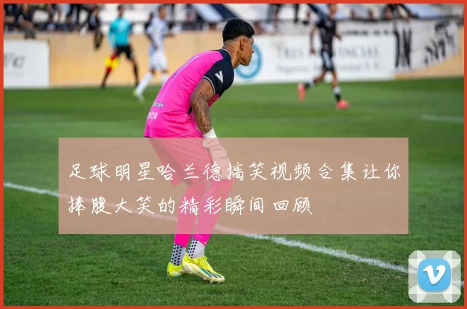 足球明星哈兰德搞笑视频合集让你捧腹大笑的精彩瞬间回顾