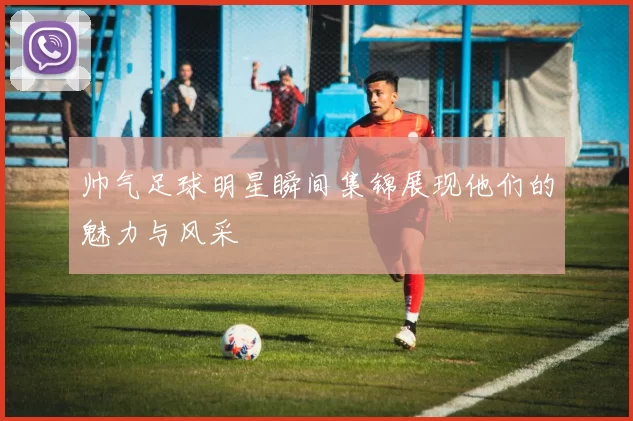 帅气足球明星瞬间集锦展现他们的魅力与风采