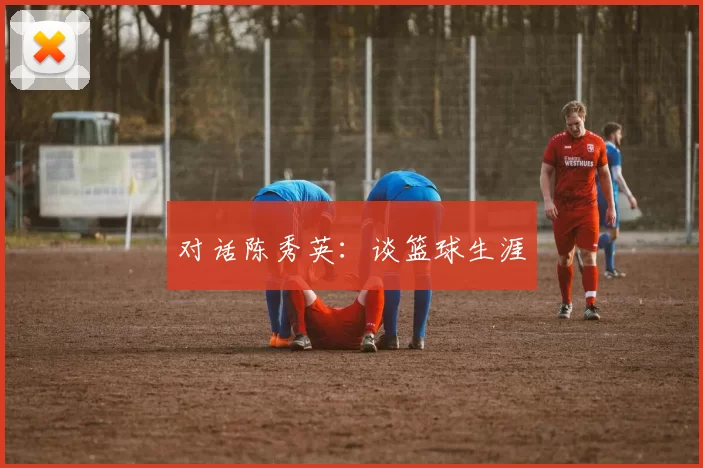 对话陈秀英：谈篮球生涯