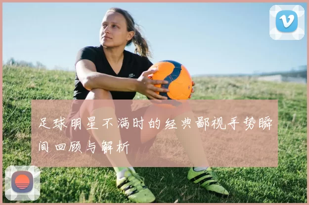 足球明星不满时的经典鄙视手势瞬间回顾与解析