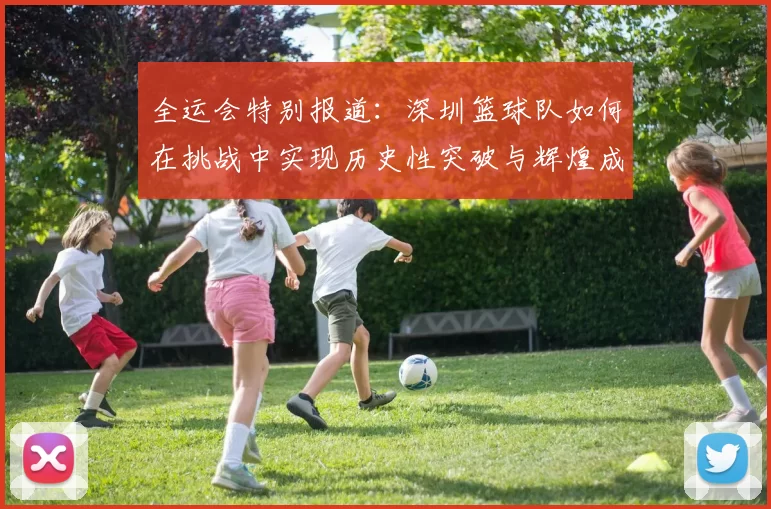 全运会特别报道：深圳篮球队如何在挑战中实现历史性突破与辉煌成就